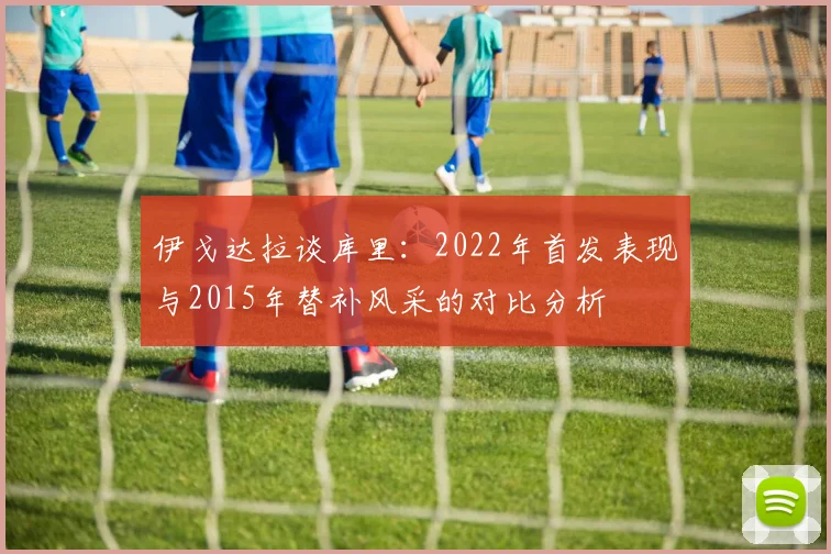 伊戈达拉谈库里：2022年首发表现与2015年替补风采的对比分析