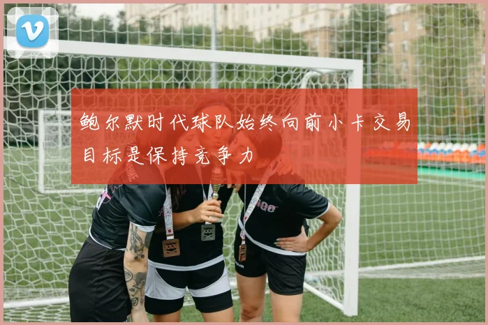 鲍尔默时代球队始终向前小卡交易目标是保持竞争力
