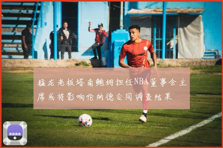 猛龙老板塔南鲍姆担任NBA董事会主席或将影响伦纳德合同调查结果