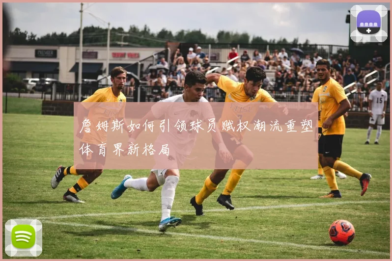 詹姆斯如何引领球员赋权潮流重塑体育界新格局