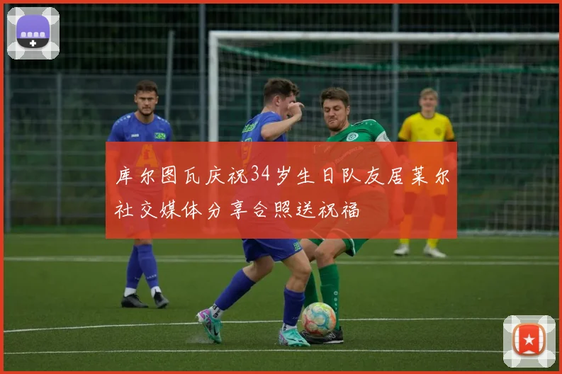 库尔图瓦庆祝34岁生日队友居莱尔社交媒体分享合照送祝福