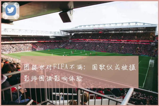 图赫尔对FIFA不满：国歌仪式被摄影师围堵影响体验