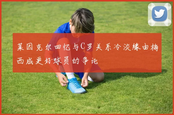 莱因克尔回忆与C罗关系冷淡缘由梅西成更好球员的争论