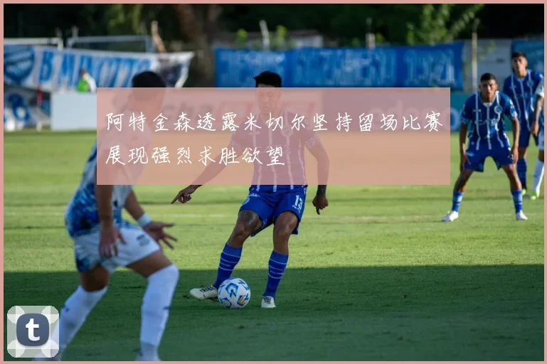 阿特金森透露米切尔坚持留场比赛展现强烈求胜欲望