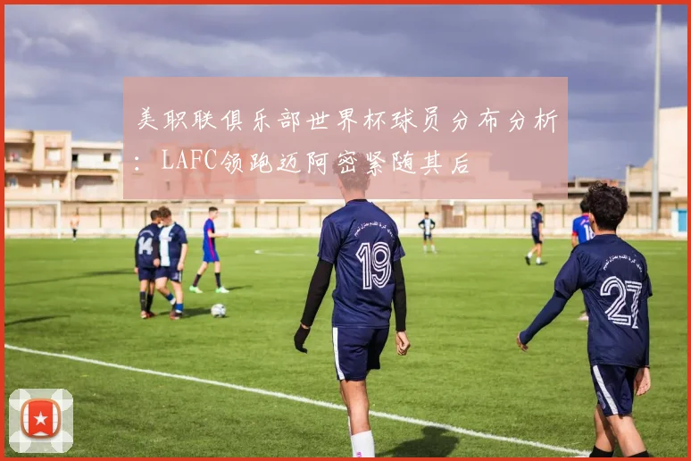 美职联俱乐部世界杯球员分布分析：LAFC领跑迈阿密紧随其后