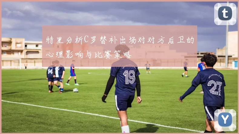 特里分析C罗替补出场对对方后卫的心理影响与比赛策略
