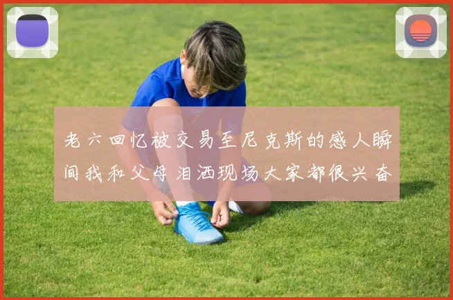老六回忆被交易至尼克斯的感人瞬间我和父母泪洒现场大家都很兴奋