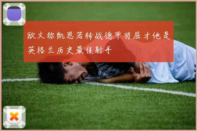 欧文称凯恩若转战德甲将屈才他是英格兰历史最佳射手