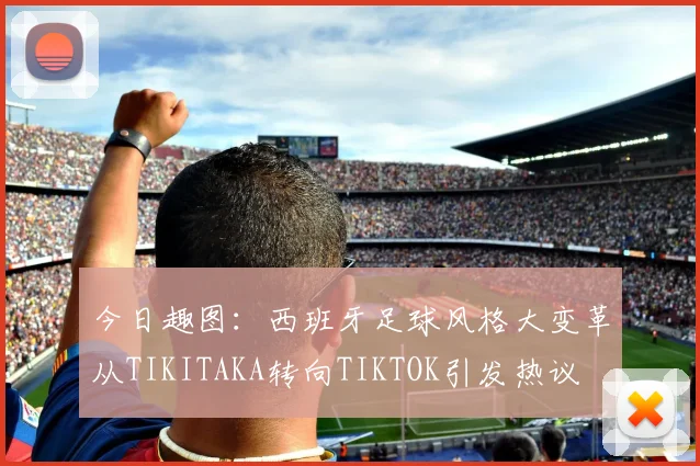 今日趣图：西班牙足球风格大变革从TIKITAKA转向TIKTOK引发热议