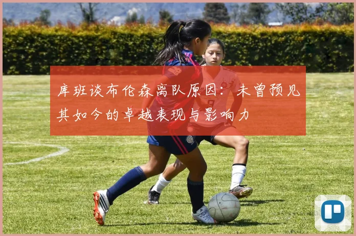 库班谈布伦森离队原因：未曾预见其如今的卓越表现与影响力
