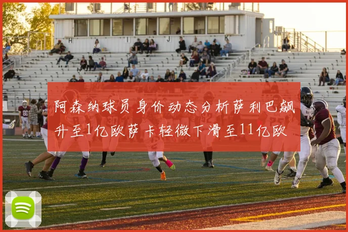 阿森纳球员身价动态分析萨利巴飙升至1亿欧萨卡轻微下滑至11亿欧