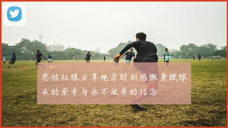 恩佐社媒分享绝杀时刻感慨身披球衣的荣幸与永不放弃的信念