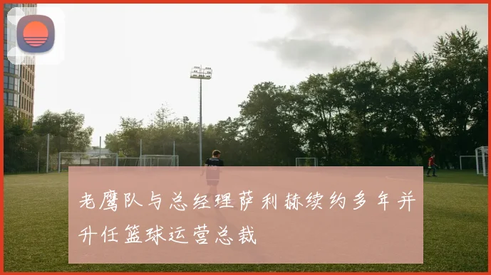 老鹰队与总经理萨利赫续约多年并升任篮球运营总裁