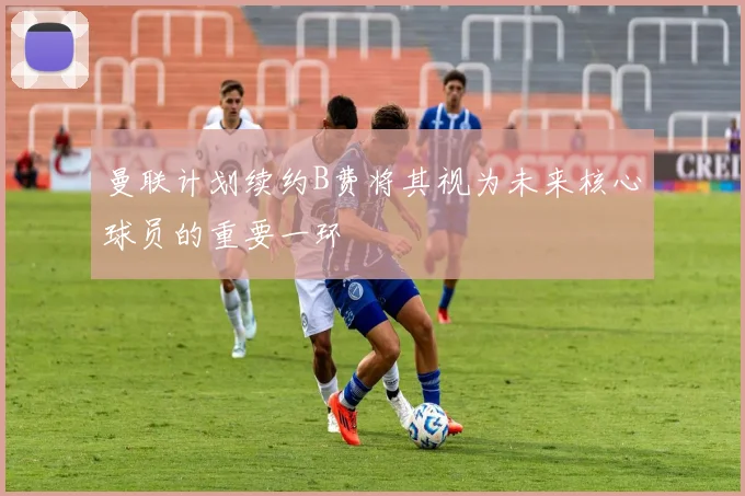 曼联计划续约B费将其视为未来核心球员的重要一环