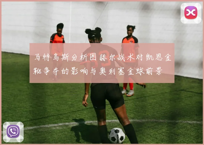 马特乌斯分析图赫尔战术对凯恩金靴争夺的影响与奥利塞金球前景