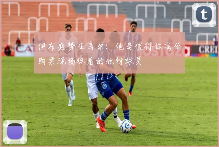 伊布盛赞亚马尔：他是值得你高价购票现场观看的独特球员