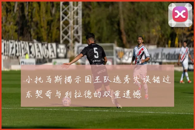 小托马斯揭示国王队选秀失误错过东契奇与利拉德的双重遗憾