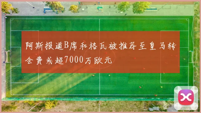 阿斯报道B席和格瓦被推荐至皇马转会费或超7000万欧元