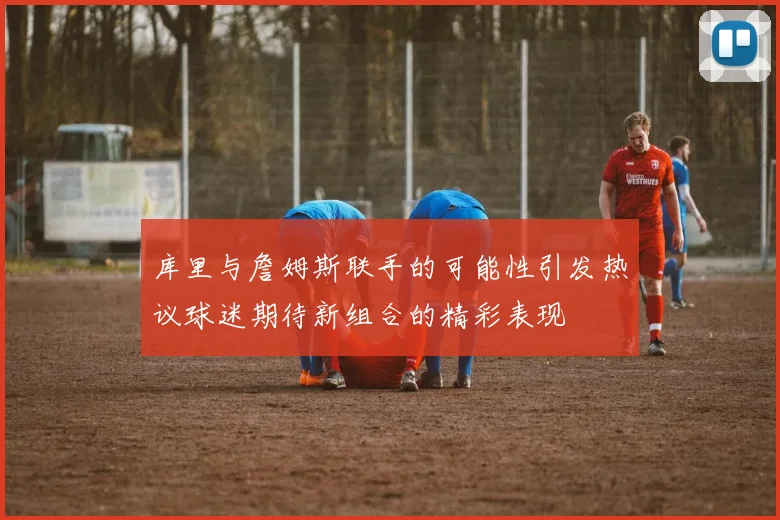 库里与詹姆斯联手的可能性引发热议球迷期待新组合的精彩表现