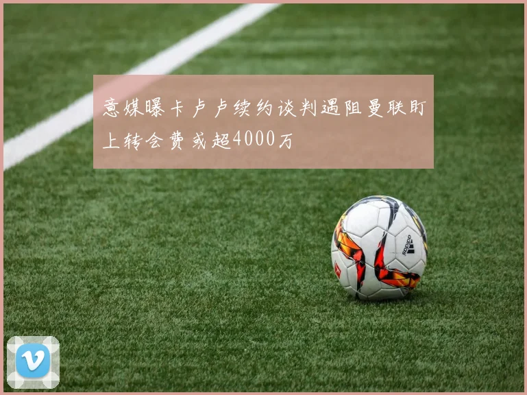 意媒曝卡卢卢续约谈判遇阻曼联盯上转会费或超4000万