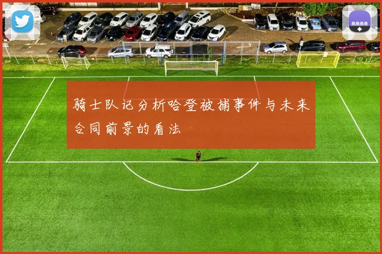 骑士队记分析哈登被捕事件与未来合同前景的看法