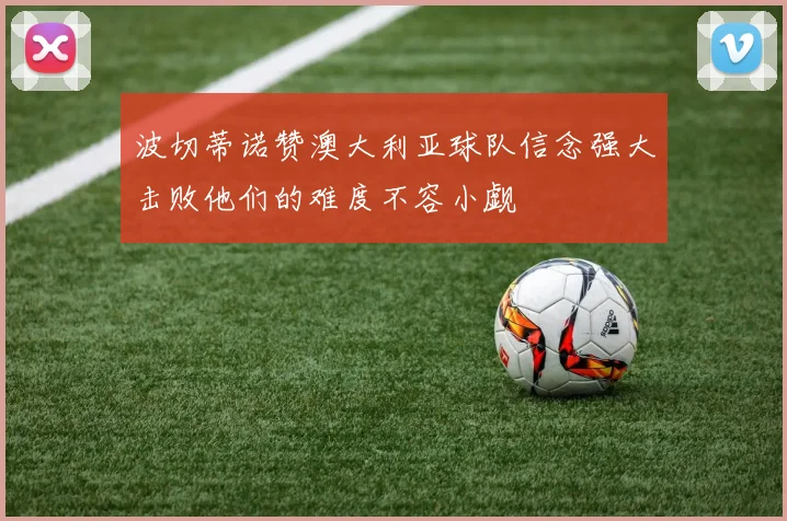 波切蒂诺赞澳大利亚球队信念强大击败他们的难度不容小觑